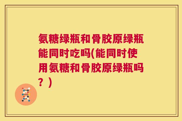 氨糖绿瓶和骨胶原绿瓶能同时吃吗(能同时使用氨糖和骨胶原绿瓶吗？)