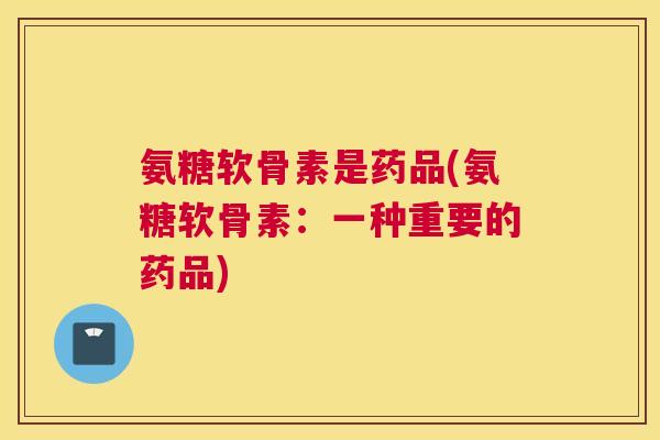 氨糖软骨素是药品(氨糖软骨素：一种重要的药品)