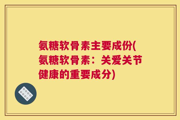 氨糖软骨素主要成份(氨糖软骨素：关爱关节健康的重要成分)