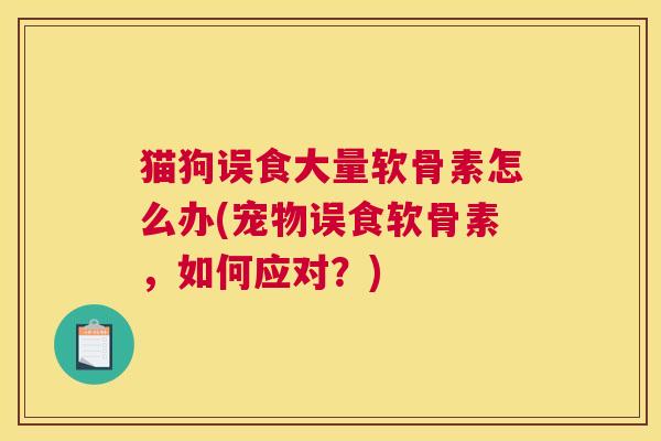 猫狗误食大量软骨素怎么办(宠物误食软骨素，如何应对？)