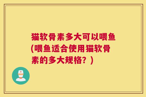 猫软骨素多大可以喂鱼(喂鱼适合使用猫软骨素的多大规格？)