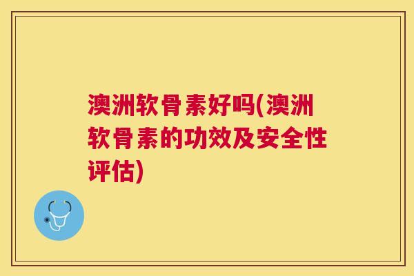 澳洲软骨素好吗(澳洲软骨素的功效及安全性评估)