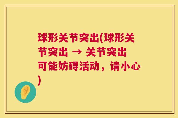 球形关节突出(球形关节突出 → 关节突出可能妨碍活动，请小心)