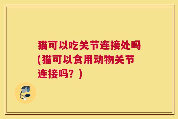 猫可以吃关节连接处吗(猫可以食用动物关节连接吗？)