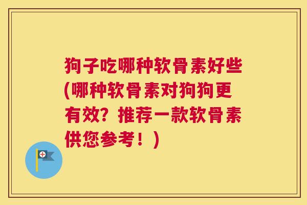狗子吃哪种软骨素好些(哪种软骨素对狗狗更有效？推荐一款软骨素供您参考！)
