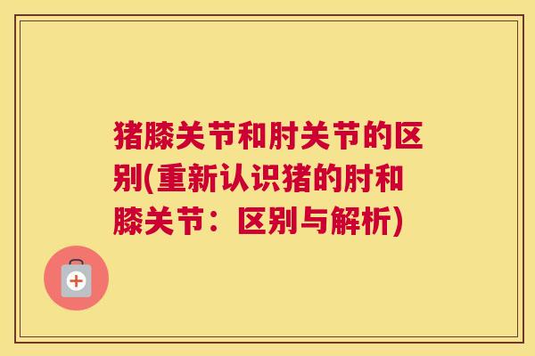 猪膝关节和肘关节的区别(重新认识猪的肘和膝关节：区别与解析)