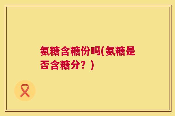 氨糖含糖份吗(氨糖是否含糖分？)