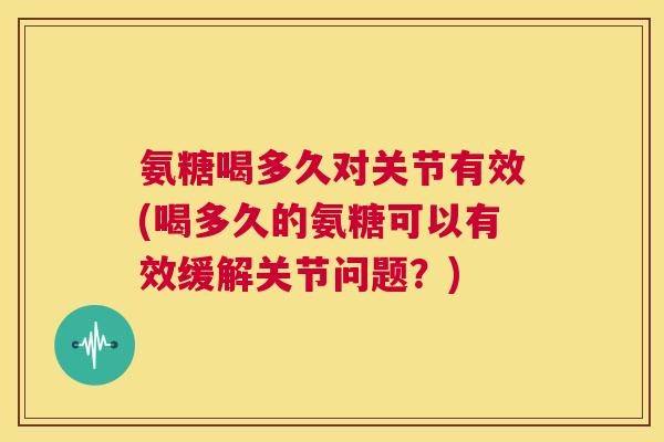 氨糖喝多久对关节有效(喝多久的氨糖可以有效缓解关节问题？)