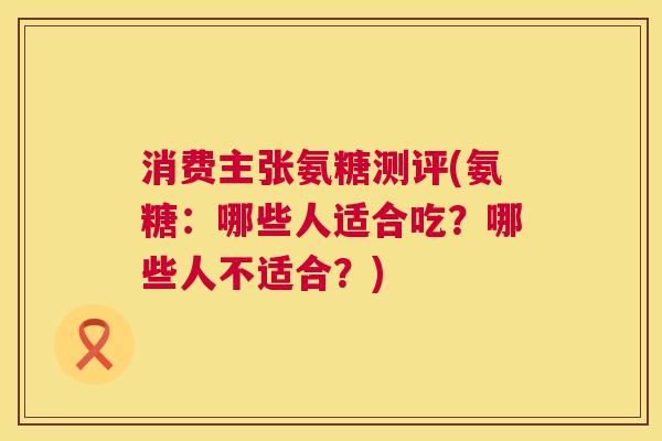 消费主张氨糖测评(氨糖：哪些人适合吃？哪些人不适合？)