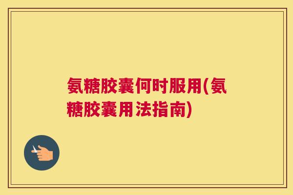 氨糖胶囊何时服用(氨糖胶囊用法指南)
