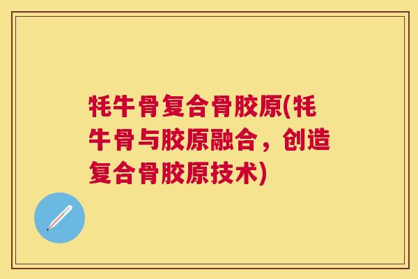 牦牛骨复合骨胶原(牦牛骨与胶原融合，创造复合骨胶原技术)
