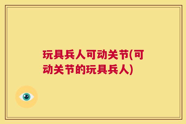 玩具兵人可动关节(可动关节的玩具兵人)