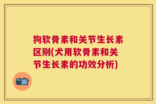 狗软骨素和关节生长素区别(犬用软骨素和关节生长素的功效分析)