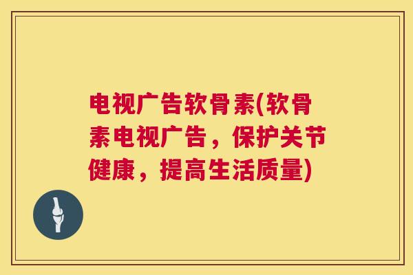 电视广告软骨素(软骨素电视广告,保护关节健康,提高生活质量) 电视广告软骨素(软骨素电视广告,保护关节健康,提高生活质量)