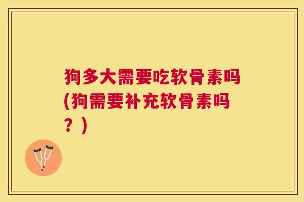 狗多大需要吃软骨素吗(狗需要补充软骨素吗？)