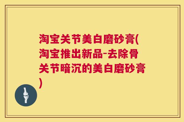 淘宝关节美白磨砂膏(淘宝推出新品-去除骨关节暗沉的美白磨砂膏)