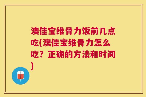 澳佳宝维骨力饭前几点吃(澳佳宝维骨力怎么吃？正确的方法和时间)
