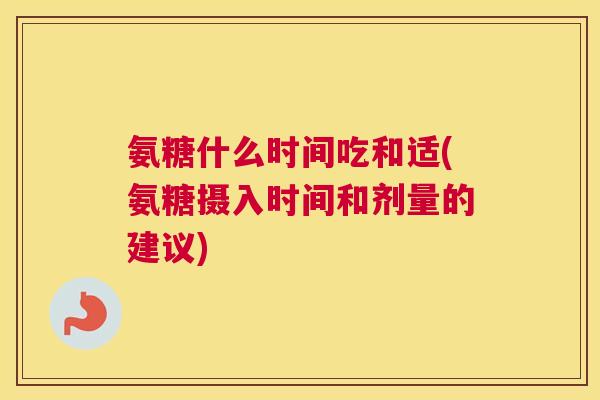 氨糖什么时间吃和适(氨糖摄入时间和剂量的建议)