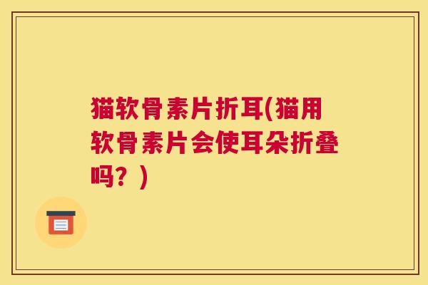 猫软骨素片折耳(猫用软骨素片会使耳朵折叠吗？)