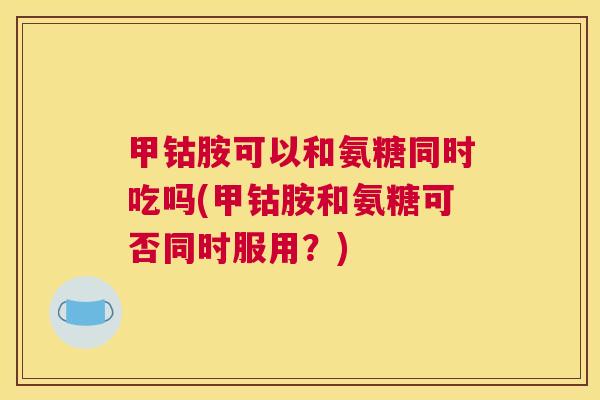 甲钴胺可以和氨糖同时吃吗(甲钴胺和氨糖可否同时服用？)