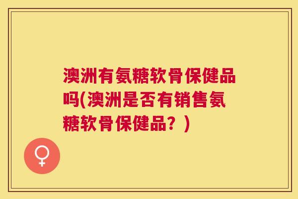 澳洲有氨糖软骨保健品吗(澳洲是否有销售氨糖软骨保健品？)