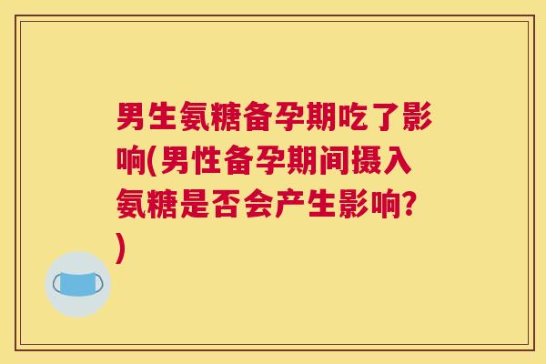 男生氨糖备孕期吃了影响(男性备孕期间摄入氨糖是否会产生影响？)
