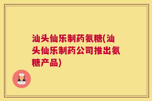 汕头仙乐制药氨糖(汕头仙乐制药公司推出氨糖产品)