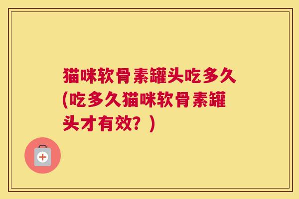 猫咪软骨素罐头吃多久(吃多久猫咪软骨素罐头才有效？)