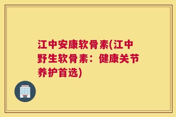 江中安康软骨素(江中野生软骨素：健康关节养护首选)