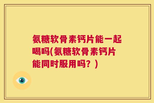 氨糖软骨素钙片能一起喝吗(氨糖软骨素钙片能同时服用吗？)
