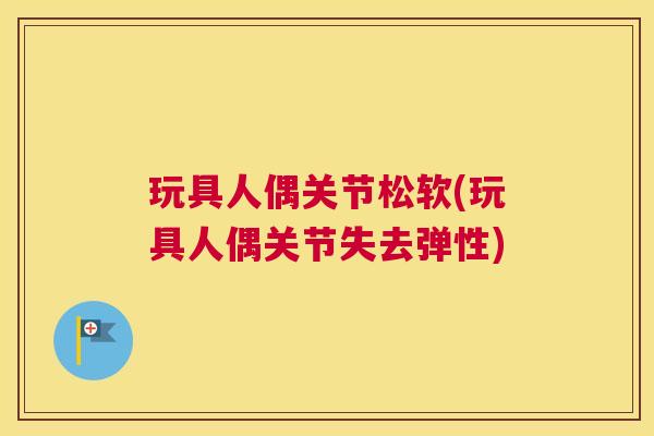 玩具人偶关节松软(玩具人偶关节失去弹性)