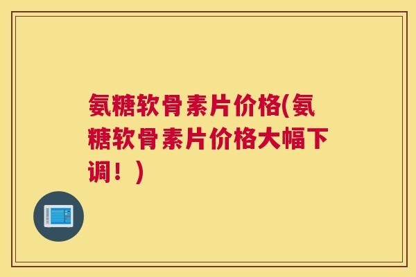 氨糖软骨素片价格(氨糖软骨素片价格大幅下调！)