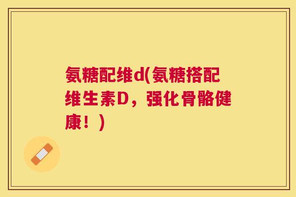 氨糖配维d(氨糖搭配维生素D，强化骨骼健康！)