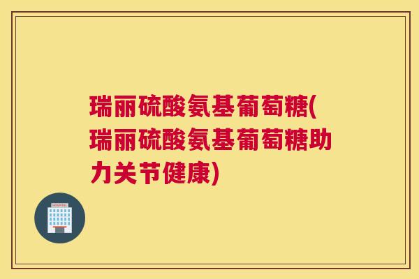瑞丽硫酸氨基葡萄糖(瑞丽硫酸氨基葡萄糖助力关节健康)