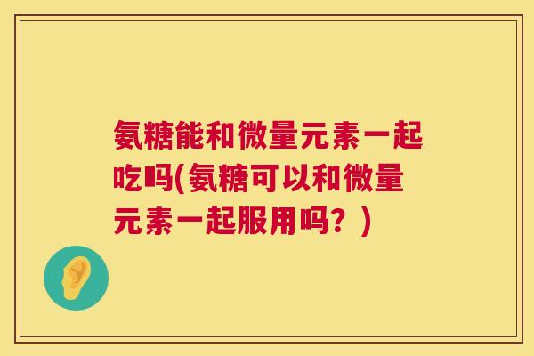 氨糖能和微量元素一起吃吗(氨糖可以和微量元素一起服用吗？)