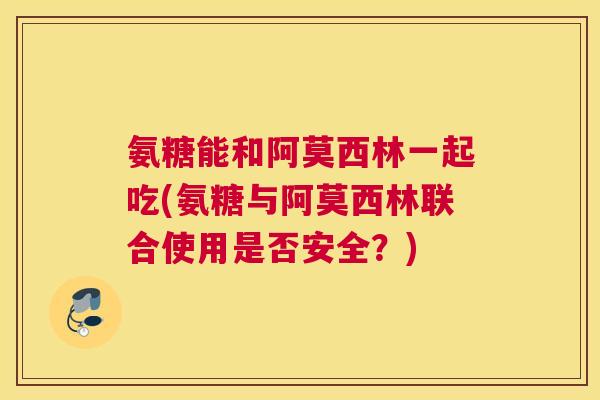氨糖能和阿莫西林一起吃(氨糖与阿莫西林联合使用是否安全？)