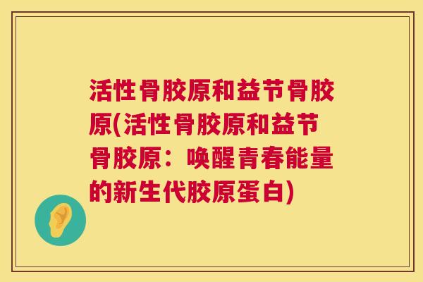 活性骨胶原和益节骨胶原(活性骨胶原和益节骨胶原：唤醒青春能量的新生代胶原蛋白)