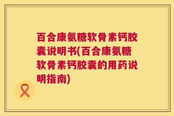 百合康氨糖软骨素钙胶囊说明书(百合康氨糖软骨素钙胶囊的用药说明指南)