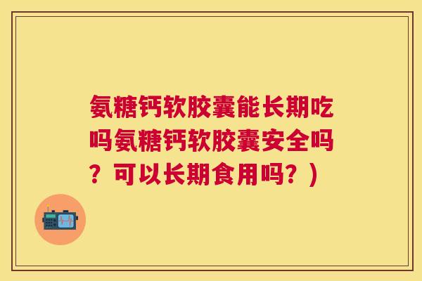 氨糖钙软胶囊能长期吃吗氨糖钙软胶囊安全吗？可以长期食用吗？)