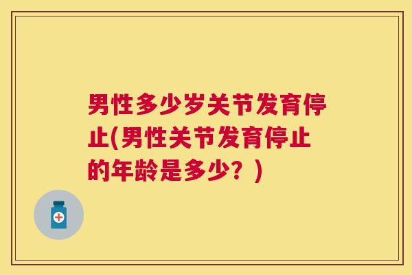 男性多少岁关节发育停止(男性关节发育停止的年龄是多少？)