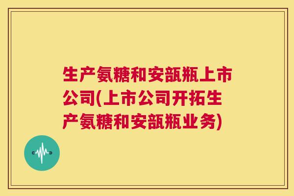 生产氨糖和安瓿瓶上市公司(上市公司开拓生产氨糖和安瓿瓶业务)