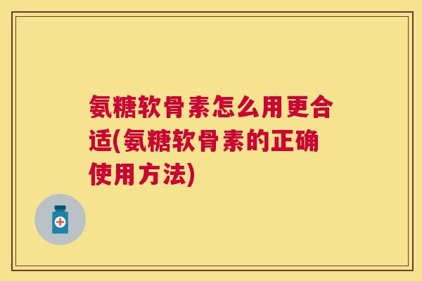 氨糖软骨素怎么用更合适(氨糖软骨素的正确使用方法)