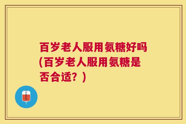 百岁老人服用氨糖好吗(百岁老人服用氨糖是否合适？)