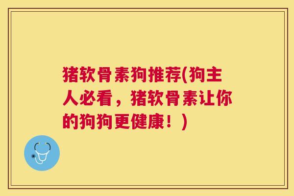 猪软骨素狗推荐(狗主人必看，猪软骨素让你的狗狗更健康！)
