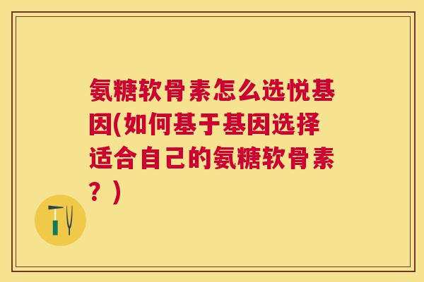 氨糖软骨素怎么选悦基因(如何基于基因选择适合自己的氨糖软骨素？)