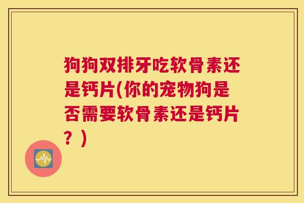 狗狗双排牙吃软骨素还是钙片(你的宠物狗是否需要软骨素还是钙片？)