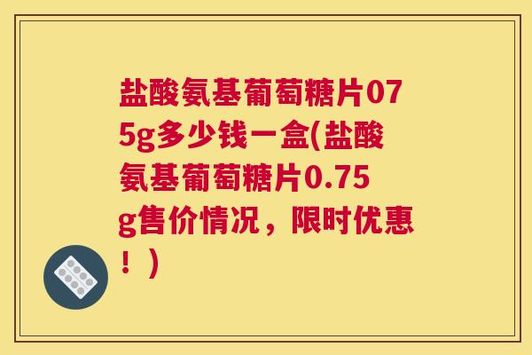盐酸氨基葡萄糖片075g多少钱一盒(盐酸氨基葡萄糖片0.75g售价情况，限时优惠！)
