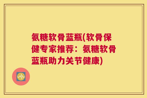 氨糖软骨蓝瓶(软骨保健专家推荐：氨糖软骨蓝瓶助力关节健康)
