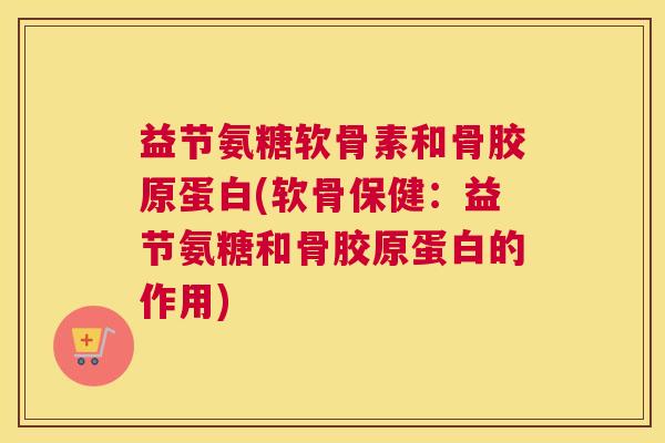 益节氨糖软骨素和骨胶原蛋白(软骨保健：益节氨糖和骨胶原蛋白的作用)
