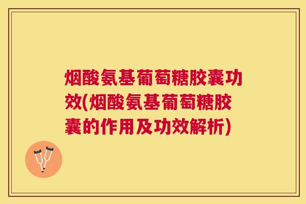 烟酸氨基葡萄糖胶囊功效(烟酸氨基葡萄糖胶囊的作用及功效解析)